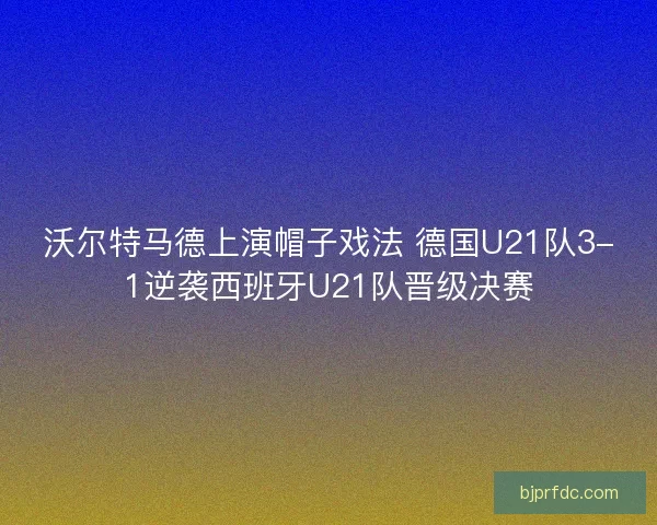 沃尔特马德上演帽子戏法 德国U21队3-1逆袭西班牙U21队晋级决赛