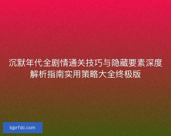沉默年代全剧情通关技巧与隐藏要素深度解析指南实用策略大全终极版