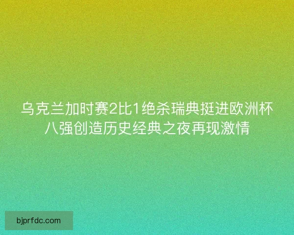 乌克兰加时赛2比1绝杀瑞典挺进欧洲杯八强创造历史经典之夜再现激情