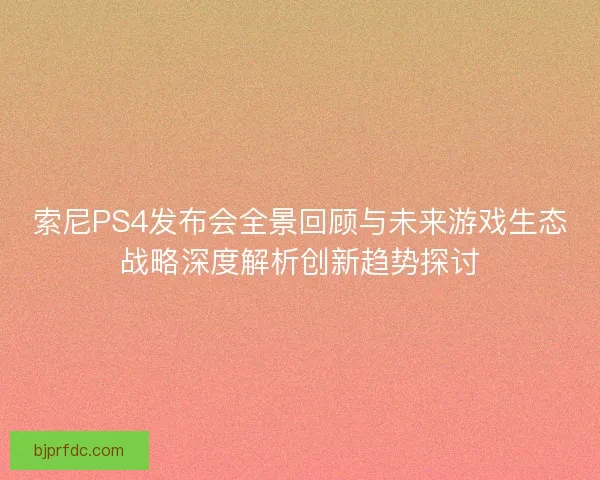 索尼PS4发布会全景回顾与未来游戏生态战略深度解析创新趋势探讨