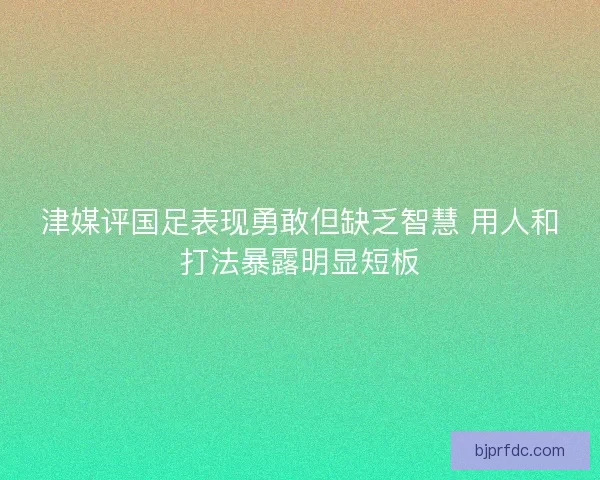 津媒评国足表现勇敢但缺乏智慧 用人和打法暴露明显短板