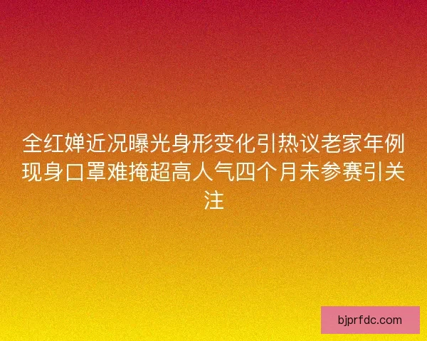 全红婵近况曝光身形变化引热议老家年例现身口罩难掩超高人气四个月未参赛引关注